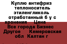  Куплю антифриз, теплоноситель этиленгликоль, отработанный б/у с хронения. › Цена ­ 100 - Все города Бизнес » Другое   . Кемеровская обл.,Калтан г.